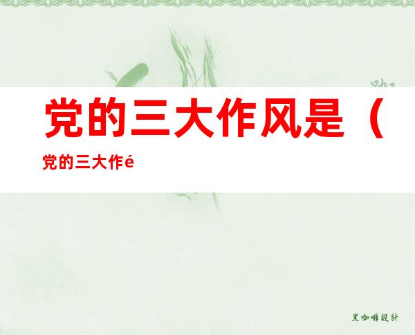 党的三大作风是(党的三大作风是什么?)