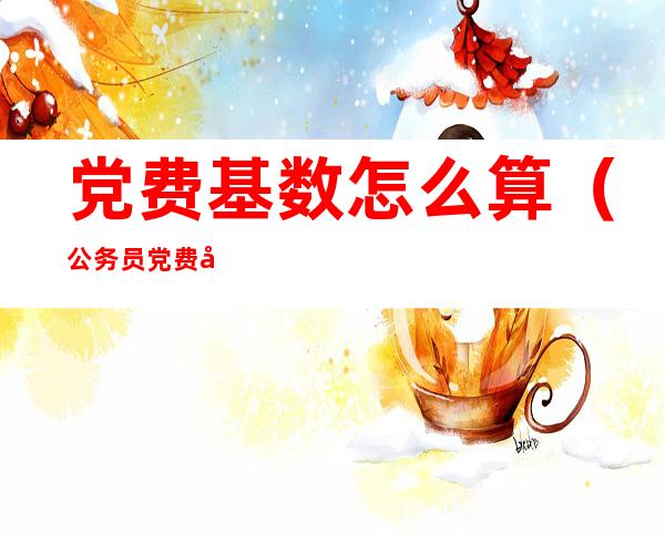 党费基数怎么算(公务员党费基数怎么算)