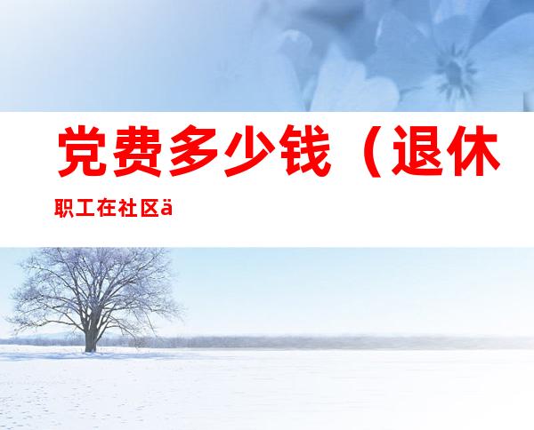 党费多少钱(退休职工在社区交党费多少钱)