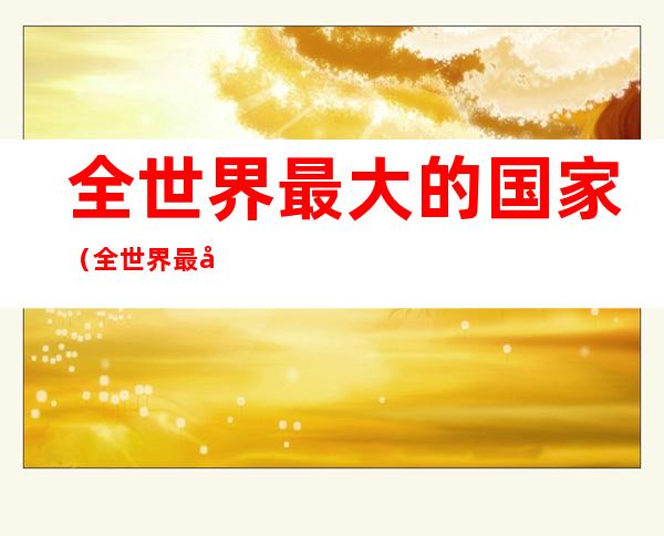 全世界最大的国家(全世界最大的国家前二十名)