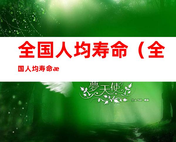 全国人均寿命(全国人均寿命最长的城市)