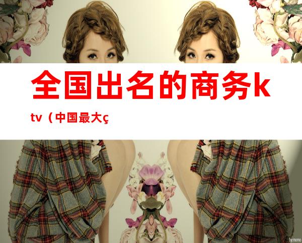 全国出名的商务ktv（中国最大的商务）