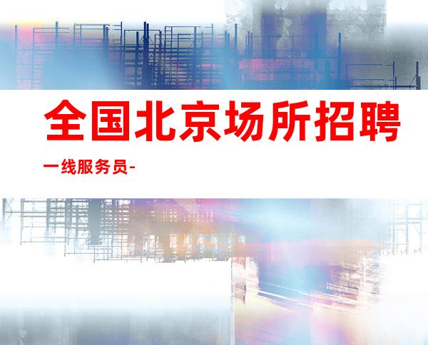 全国北京场所招聘一线服务员-工资〖好上班酒吧〗无任何费用