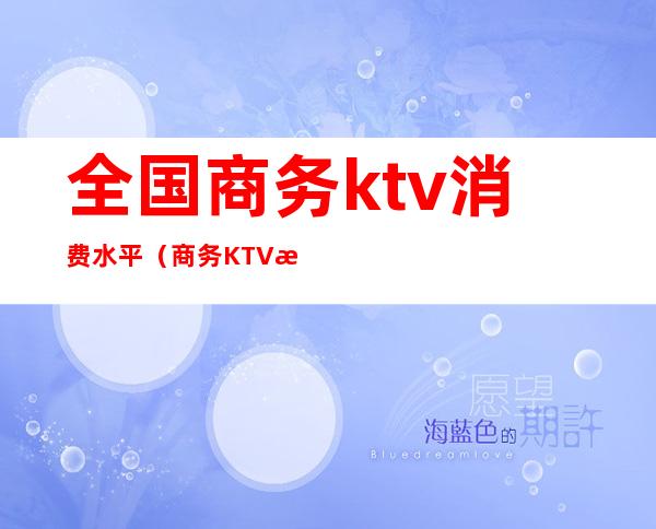 全国商务ktv消费水平(商务KTV收费)