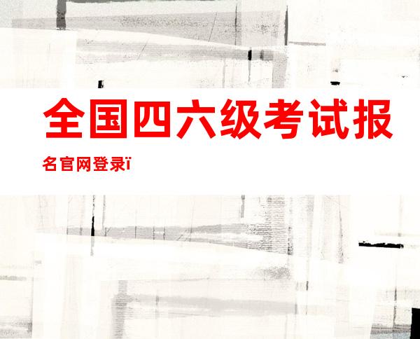 全国四六级考试报名官网登录(全国四六级考试报名入口官网)