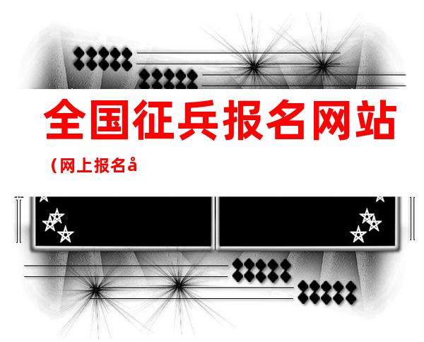全国征兵报名网站（网上报名全国征兵网官网）