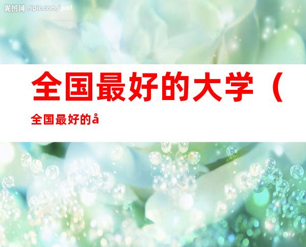 全国最好的大学（全国最好的大学有哪些排名榜）