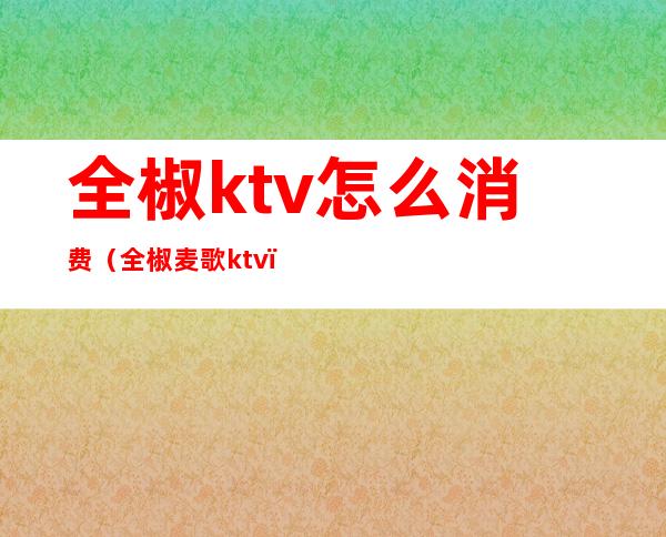 全椒ktv怎么消费(全椒麦歌ktv)