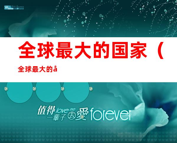全球最大的国家(全球最大的国家是哪个国家中国排第几)