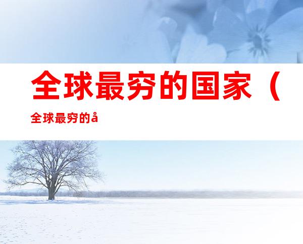 全球最穷的国家(全球最穷的国家之一)