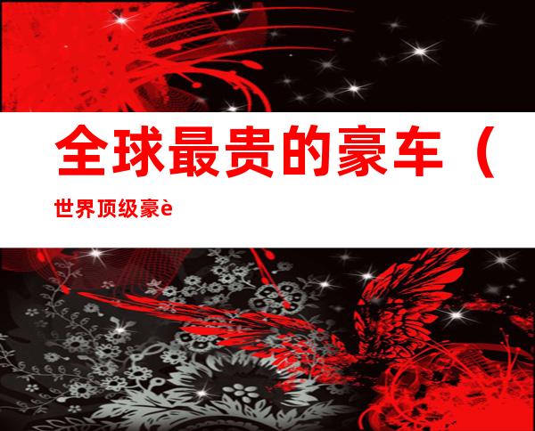 全球最贵的豪车(世界顶级豪车排行榜)