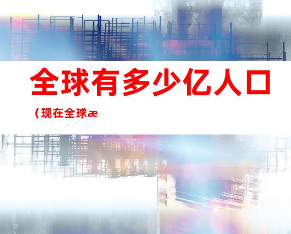 全球有多少亿人口(现在全球有多少亿人口)