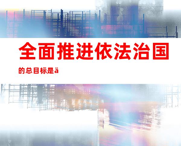 全面推进依法治国的总目标是什么(全面推进依法治国的总目标是什么?)