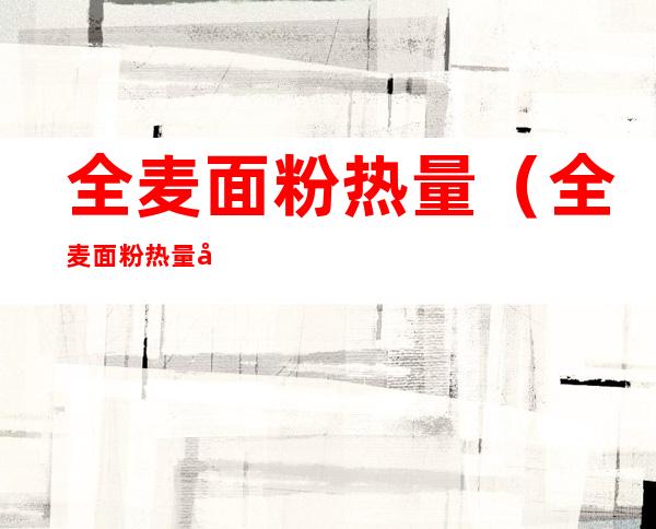 全麦面粉热量（全麦面粉热量和普通面粉）