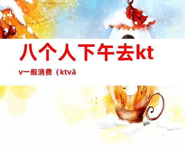 八个人下午去ktv一般消费(ktv两小时一般消费多少)