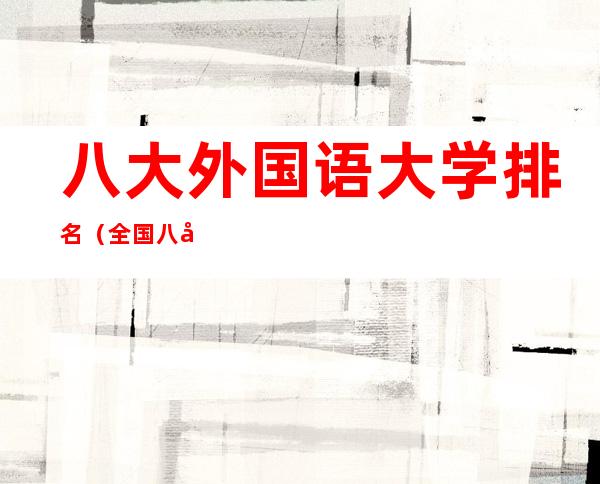 八大外国语大学排名(全国八大外国语大学排名)