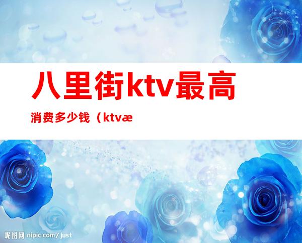 八里街ktv最高消费多少钱(ktv消费八千多正常吗)