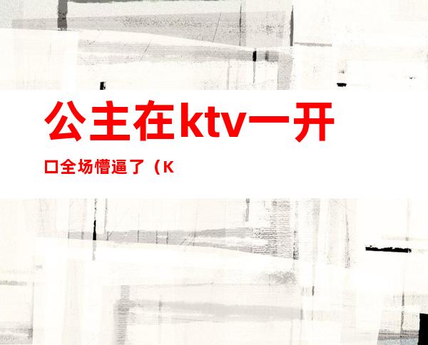 公主在ktv一开口全场懵逼了(KTV里面公主)
