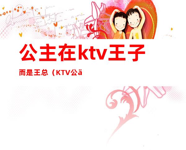 公主在ktv王子而是王总(KTV公主是谁)