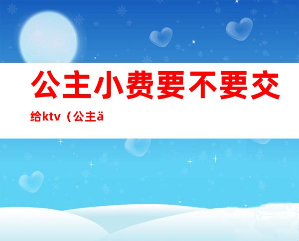 公主小费要不要交给ktv（公主一般怎么收费）