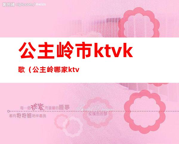 公主岭市ktvk歌（公主岭哪家ktv坐台多钱）