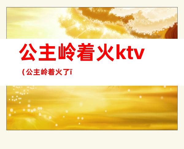 公主岭着火ktv(公主岭着火了)