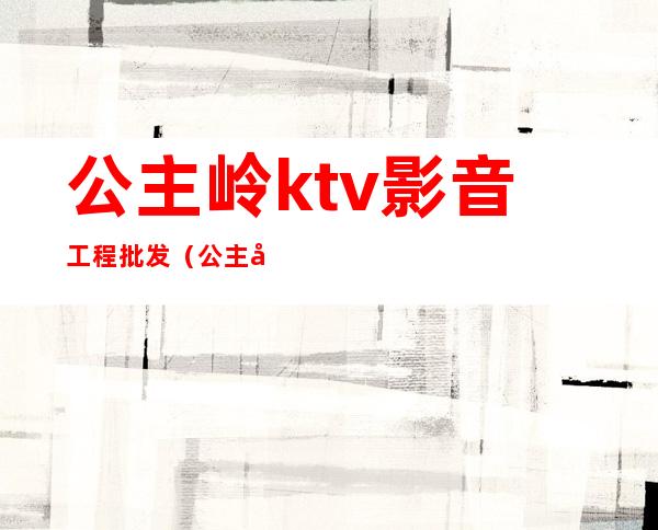 公主岭ktv影音工程批发(公主岭哪家ktv坐台多钱)