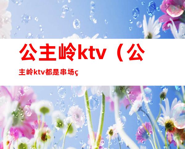 公主岭ktv(公主岭ktv都是串场的么)