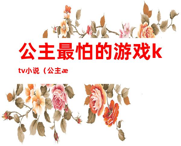 公主最怕的游戏ktv小说(公主最怕的游戏ktv小说免费阅读)