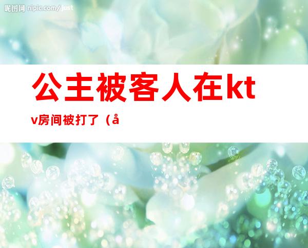 公主被客人在ktv房间被打了（公主被客人在ktv房间被打了一巴掌）