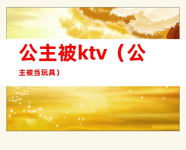 公主被ktv(公主被当玩具)