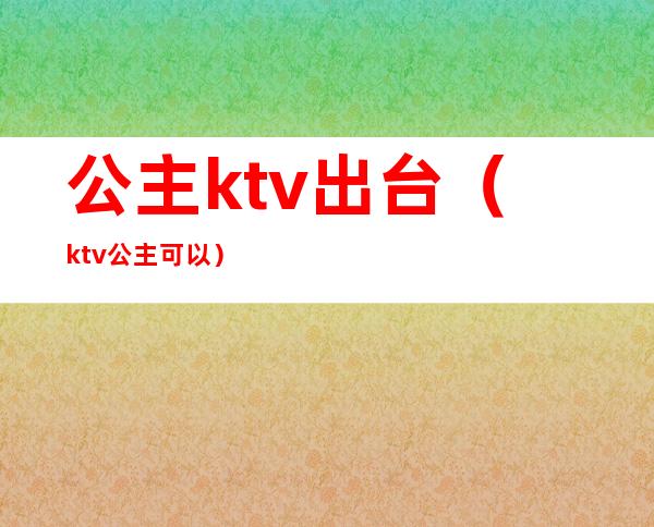 公主ktv出台（ktv公主可以）