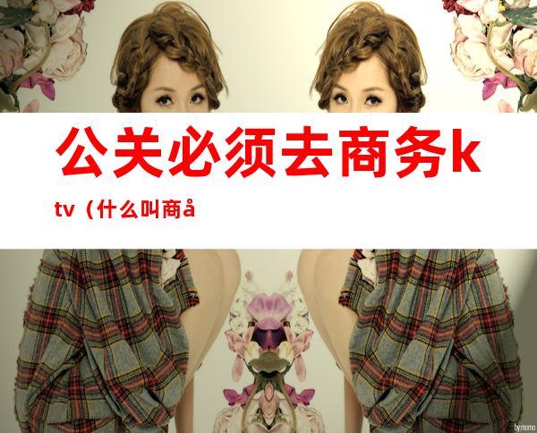 公关必须去商务ktv(什么叫商务公关)