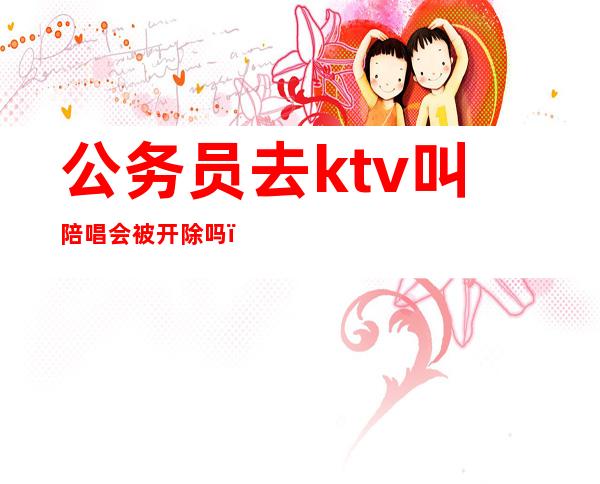 公务员去ktv叫陪唱会被开除吗(公务员找陪唱怎么处罚)