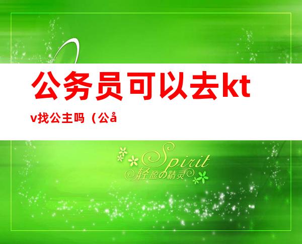 公务员可以去ktv找公主吗(公务员可以去ktv找公主吗女生)