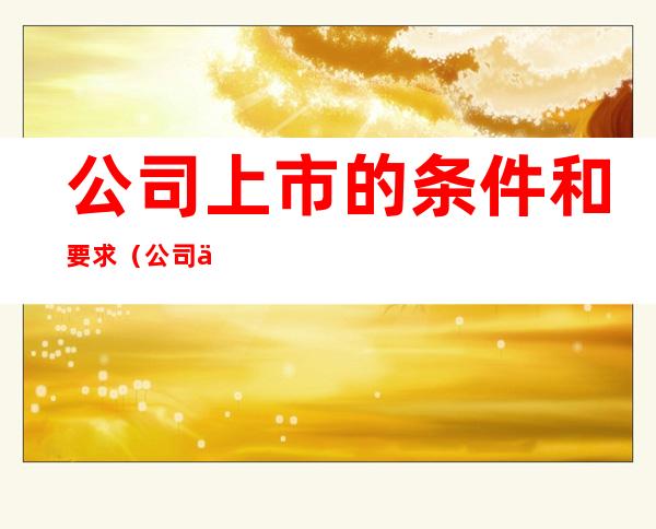 公司上市的条件和要求(公司上市的条件和要求最新)