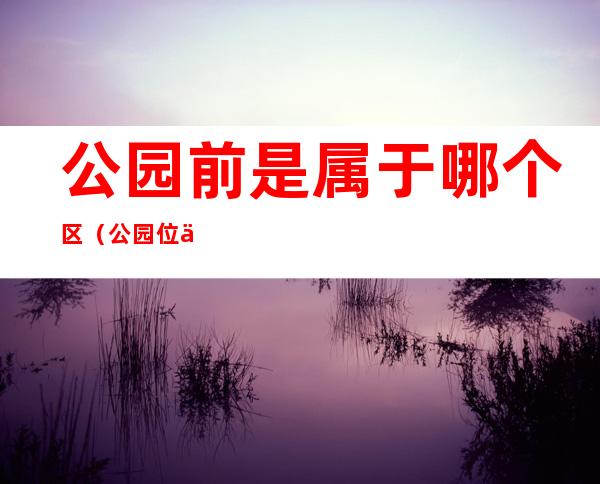 公园前是属于哪个区(公园位于什么地方)