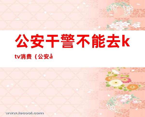 公安干警不能去ktv消费(公安可以去KTV吗)