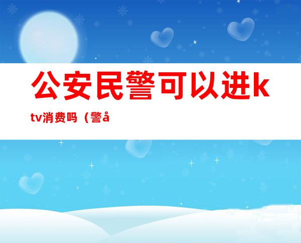 公安民警可以进ktv消费吗(警察能去ktv玩吗)