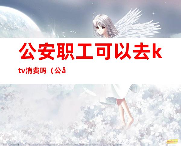 公安职工可以去ktv消费吗(公安职工可以去ktv消费吗)