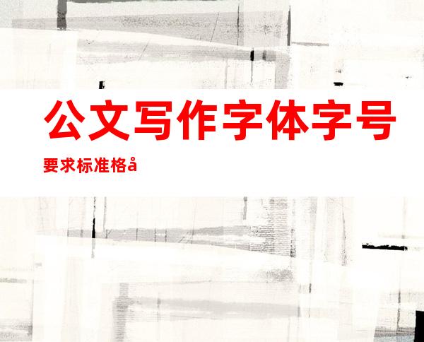 公文写作字体字号要求标准格式(公文写作字体字号要求标准格式教程)