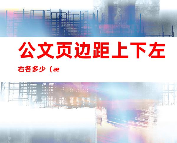 公文页边距上下左右各多少(政府公文页边距上下左右各多少)