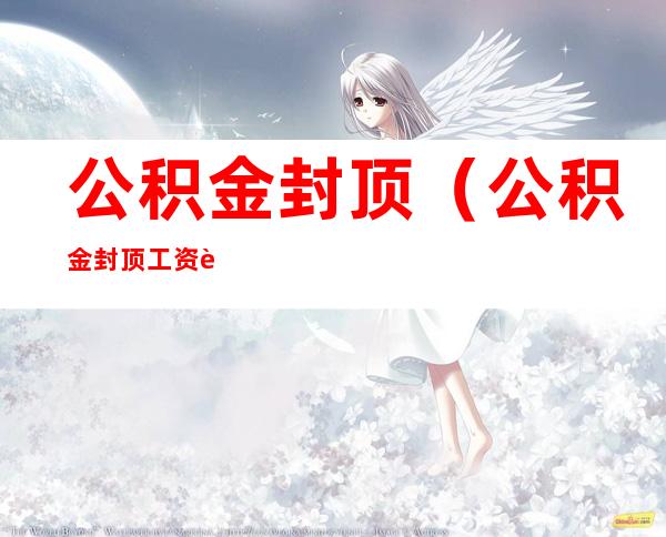 公积金封顶(公积金封顶工资要达到多少)