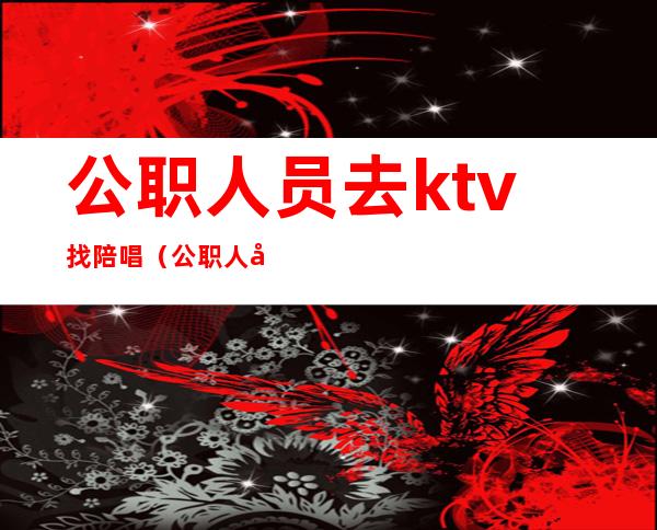 公职人员去ktv找陪唱(公职人员去ktv找陪唱违反什么规定)