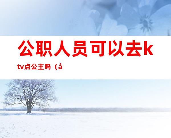 公职人员可以去ktv点公主吗(公职人员能到ktv吗)