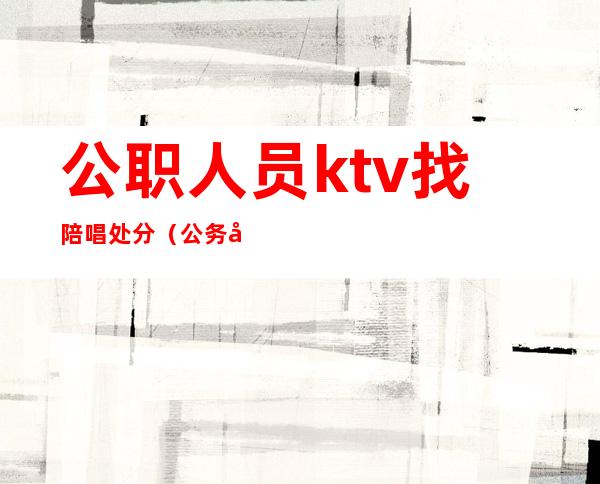 公职人员ktv找陪唱处分(公务员去ktv叫陪唱会被开除吗)