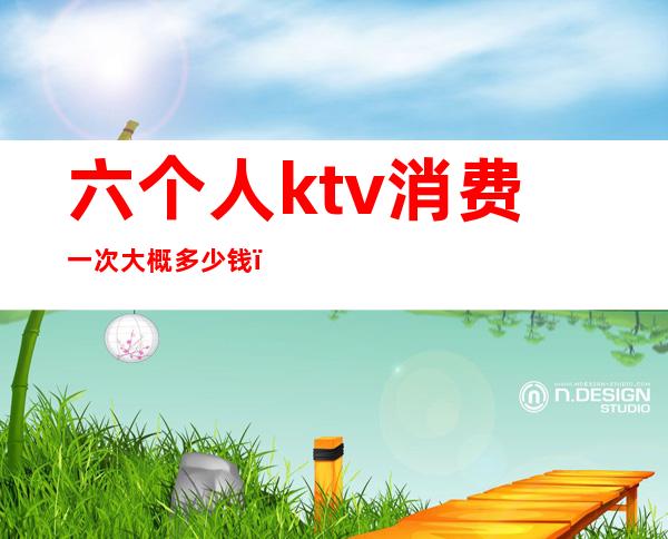 六个人ktv消费一次大概多少钱(六个人去ktv多少钱)