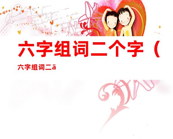 六字组词二个字(六字组词二个字大全)