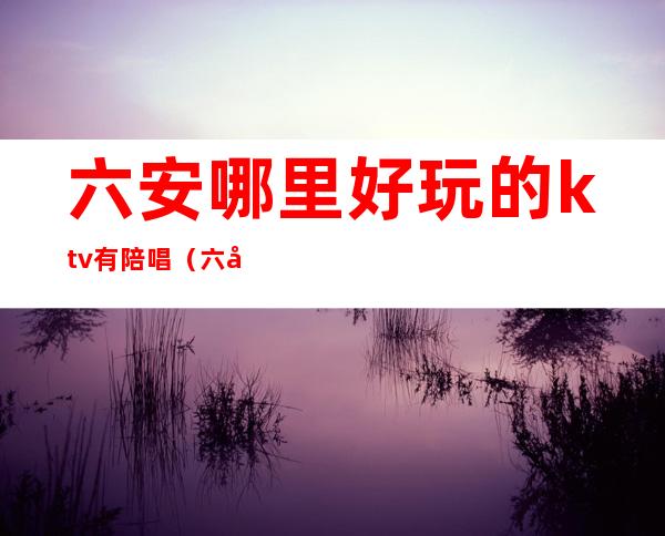 六安哪里好玩的ktv有陪唱(六安的ktv场子多少钱)