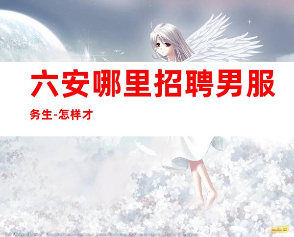 六安哪里招聘男服务生-怎样才能玩转夜总会的攻略